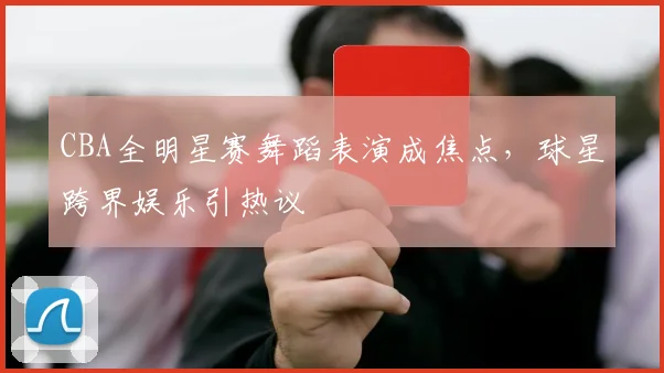 CBA全明星赛舞蹈表演成焦点，球星跨界娱乐引热议