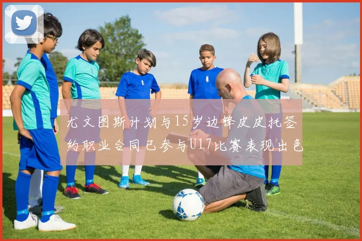 尤文图斯计划与15岁边锋皮皮托签约职业合同已参与U17比赛表现出色