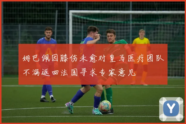 姆巴佩因膝伤未愈对皇马医疗团队不满返回法国寻求专家意见
